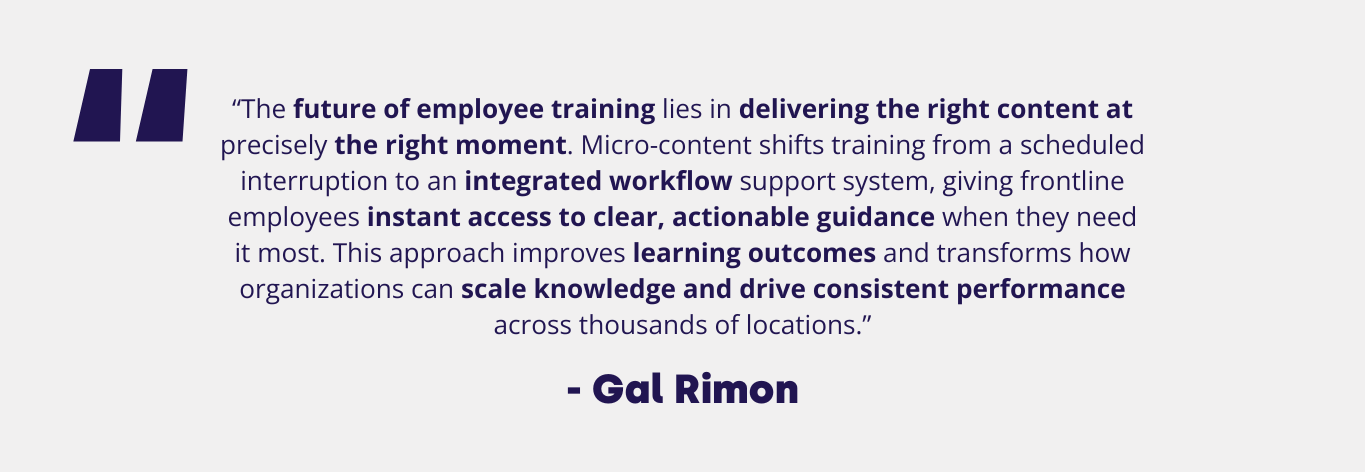 “The future of employee training lies in delivering the right content at precisely the right moment. Micro-content shifts training from a scheduled interruption to an integrated workflow support system, giving frontline employees instant access to clear, actionable guidance when they need it most. This approach improves learning outcomes and transforms how organizations can scale knowledge and drive consistent performance across thousands of locations.” — Gal Rimon, CEO and Founder of Centrical